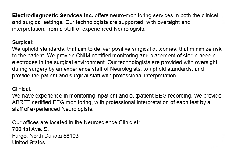 Electrodiagnostic Services Inc. offers neuro-monitoring services in both the clinical and surgical settings. Our technologists are supported, with oversight and interpretation, from a staff of experienced Neurologists. Surgical: We uphold standards, that aim to deliver positive surgical outcomes, that minimize risk to the patient. We provide CNIM certified monitoring and placement of sterile needle electrodes in the surgical environment. Our technologists are provided with oversight during surgery by an experience staff of Neurologists, to uphold standards, and provide the patient and surgical staff with professional interpretation. Clinical: We have experience in monitoring inpatient and outpatient EEG recording. We provide ABRET certified EEG monitoring, with professional interpretation of each test by a staff of experienced Neurologists. Our Mailing Address is:
PO Box 670
Fargo, North Dakota 58107
United States