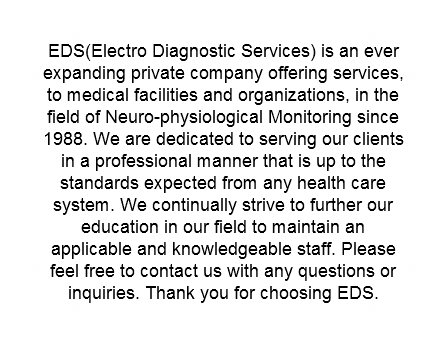 EDS(Electro Diagnostic Services) is an ever expanding private company offering services, to medical facilities and organizations, in the field of Neuro-physiological Monitoring since 1988. We are dedicated to serving our clients in a professional manner that is up to the standards expected from any health care system. We continually strive to further our education in our field to maintain an applicable and knowledgeable staff. Please feel free to contact us with any questions or inquiries. Thank you for choosing EDS.