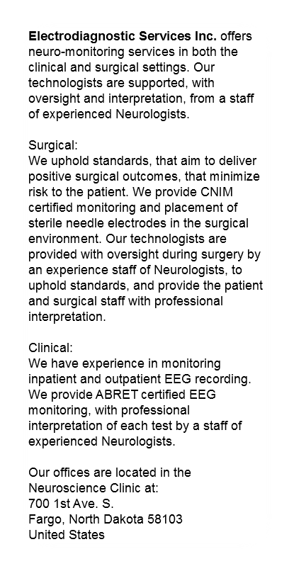 Electrodiagnostic Services Inc. offers neuro-monitoring services in both the clinical and surgical settings. Our technologists are supported, with oversight and interpretation, from a staff of experienced Neurologists. Surgical: We uphold standards, that aim to deliver positive surgical outcomes, that minimize risk to the patient. We provide CNIM certified monitoring and placement of sterile needle electrodes in the surgical environment. Our technologists are provided with oversight during surgery by an experience staff of Neurologists, to uphold standards, and provide the patient and surgical staff with professional interpretation. Clinical: We have experience in monitoring inpatient and outpatient EEG recording. We provide ABRET certified EEG monitoring, with professional interpretation of each test by a staff of experienced Neurologists. Our offices are located in the Neuroscience Clinic at:
700 1st Ave. S.
Fargo, North Dakota 58103
United States
