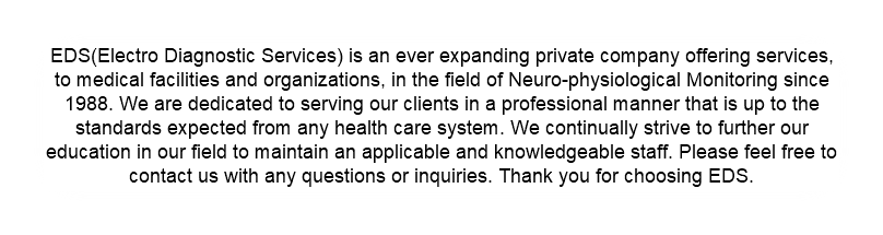 EDS(Electro Diagnostic Services) is an ever expanding private company offering services, to medical facilities and organizations, in the field of Neuro-physiological Monitoring since 1988. We are dedicated to serving our clients in a professional manner that is up to the standards expected from any health care system. We continually strive to further our education in our field to maintain an applicable and knowledgeable staff. Please feel free to contact us with any questions or inquiries. Thank you for choosing EDS.